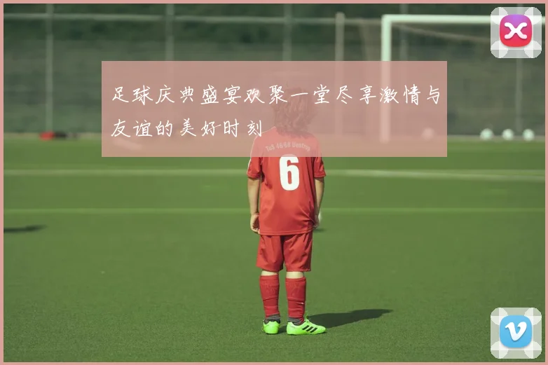 足球庆典盛宴欢聚一堂尽享激情与友谊的美好时刻