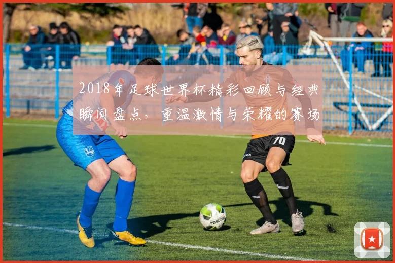2018年足球世界杯精彩回顾与经典瞬间盘点，重温激情与荣耀的赛场故事