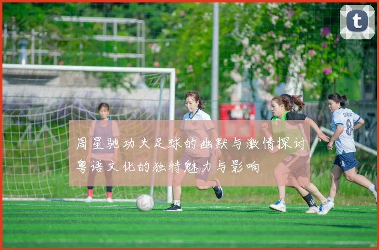 周星驰功夫足球的幽默与激情探讨粤语文化的独特魅力与影响