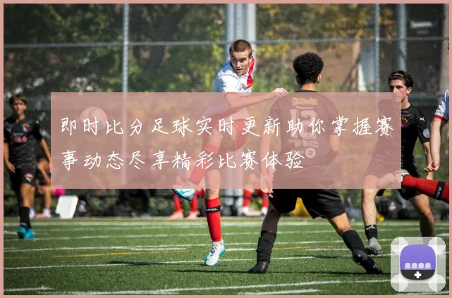 即时比分足球实时更新助你掌握赛事动态尽享精彩比赛体验